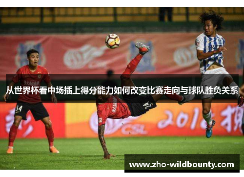 从世界杯看中场插上得分能力如何改变比赛走向与球队胜负关系