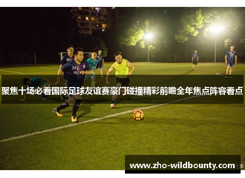 聚焦十场必看国际足球友谊赛豪门碰撞精彩前瞻全年焦点阵容看点